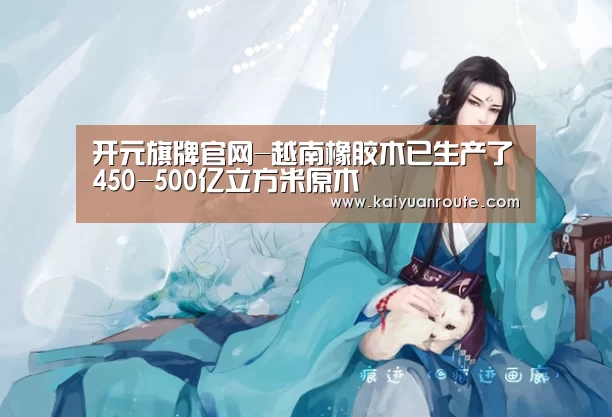 开元旗牌官网-越南橡胶木已生产了450-500亿立方米原木